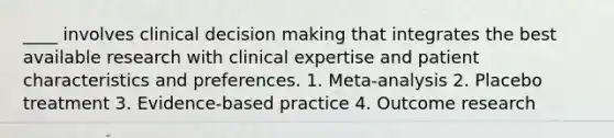 ____ involves clinical <a href='https://www.questionai.com/knowledge/kuI1pP196d-decision-making' class='anchor-knowledge'>decision making</a> that integrates the best available research with clinical expertise and patient characteristics and preferences. 1. Meta-analysis 2. Placebo treatment 3. Evidence-based practice 4. Outcome research