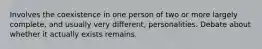 Involves the coexistence in one person of two or more largely complete, and usually very different, personalities. Debate about whether it actually exists remains.