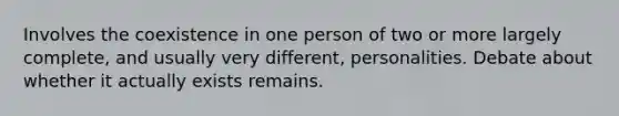 Involves the coexistence in one person of two or more largely complete, and usually very different, personalities. Debate about whether it actually exists remains.