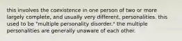 this involves the coexistence in one person of two or more largely complete, and usually very different, personalities. this used to be "multiple personality disorder." the multiple personalities are generally unaware of each other.