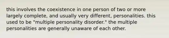 this involves the coexistence in one person of two or more largely complete, and usually very different, personalities. this used to be "multiple personality disorder." the multiple personalities are generally unaware of each other.