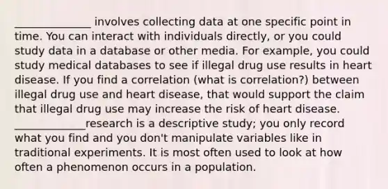 ______________ involves collecting data at one specific point in time. You can interact with individuals directly, or you could study data in a database or other media. For example, you could study medical databases to see if illegal drug use results in heart disease. If you find a correlation (what is correlation?) between illegal drug use and heart disease, that would support the claim that illegal drug use may increase the risk of heart disease. _____________research is a descriptive study; you only record what you find and you don't manipulate variables like in traditional experiments. It is most often used to look at how often a phenomenon occurs in a population.