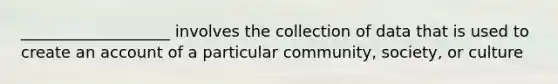 ___________________ involves the collection of data that is used to create an account of a particular community, society, or culture