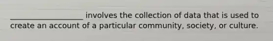 ___________________ involves the collection of data that is used to create an account of a particular community, society, or culture.