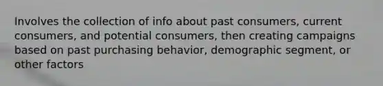 Involves the collection of info about past consumers, current consumers, and potential consumers, then creating campaigns based on past purchasing behavior, demographic segment, or other factors