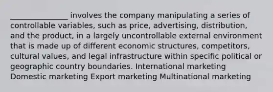 _______________ involves the company manipulating a series of controllable variables, such as price, advertising, distribution, and the product, in a largely uncontrollable external environment that is made up of different economic structures, competitors, cultural values, and legal infrastructure within specific political or geographic country boundaries. International marketing Domestic marketing Export marketing Multinational marketing