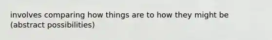 involves comparing how things are to how they might be (abstract possibilities)