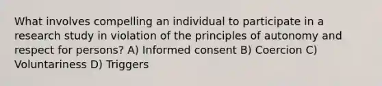 What involves compelling an individual to participate in a research study in violation of the principles of autonomy and respect for persons? A) Informed consent B) Coercion C) Voluntariness D) Triggers