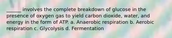 ______ involves the complete breakdown of glucose in the presence of oxygen gas to yield carbon dioxide, water, and energy in the form of ATP. a. Anaerobic respiration b. Aerobic respiration c. Glycolysis d. Fermentation