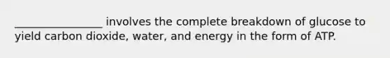 ________________ involves the complete breakdown of glucose to yield carbon dioxide, water, and energy in the form of ATP.