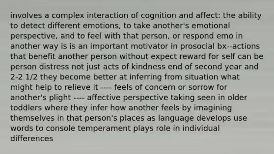 involves a complex interaction of cognition and affect: the ability to detect different emotions, to take another's emotional perspective, and to feel with that person, or respond emo in another way is is an important motivator in prosocial bx--actions that benefit another person without expect reward for self can be person distress not just acts of kindness end of second year and 2-2 1/2 they become better at inferring from situation what might help to relieve it ---- feels of concern or sorrow for another's plight ---- affective perspective taking seen in older toddlers where they infer how another feels by imagining themselves in that person's places as language develops use words to console temperament plays role in individual differences