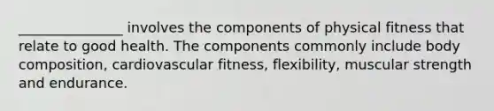 _______________ involves the components of physical fitness that relate to good health. The components commonly include body composition, cardiovascular fitness, flexibility, muscular strength and endurance.