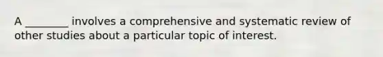 A ________ involves a comprehensive and systematic review of other studies about a particular topic of interest.