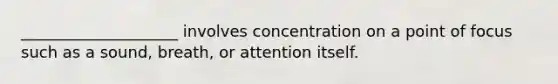 ____________________ involves concentration on a point of focus such as a sound, breath, or attention itself.