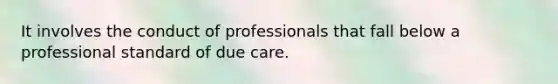 It involves the conduct of professionals that fall below a professional standard of due care.