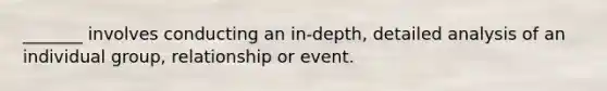 _______ involves conducting an in-depth, detailed analysis of an individual group, relationship or event.