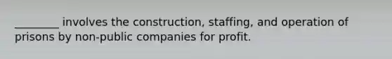 ________ involves the construction, staffing, and operation of prisons by non-public companies for profit.