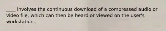 ____ involves the continuous download of a compressed audio or video file, which can then be heard or viewed on the user's workstation.