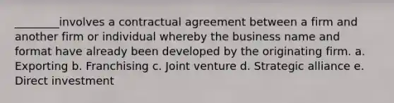 ________involves a contractual agreement between a firm and another firm or individual whereby the business name and format have already been developed by the originating firm. a. Exporting b. Franchising c. Joint venture d. Strategic alliance e. Direct investment