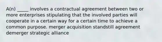 A(n) _____ involves a contractual agreement between two or more enterprises stipulating that the involved parties will cooperate in a certain way for a certain time to achieve a common purpose. merger acquisition standstill agreement demerger strategic alliance