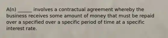 A(n) ______ involves a contractual agreement whereby the business receives some amount of money that must be repaid over a specified over a specific period of time at a specific interest rate.