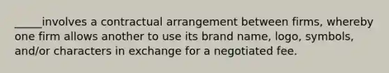 _____involves a contractual arrangement between firms, whereby one firm allows another to use its brand name, logo, symbols, and/or characters in exchange for a negotiated fee.