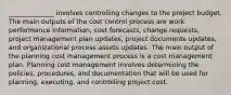 ______________ involves controlling changes to the project budget. The main outputs of the cost control process are work performance information, cost forecasts, change requests, project management plan updates, project documents updates, and organizational process assets updates. The main output of the planning cost management process is a cost management plan. Planning cost management involves determining the policies, procedures, and documentation that will be used for planning, executing, and controlling project cost.