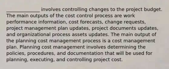 ______________ involves controlling changes to the project budget. The main outputs of the cost control process are work performance information, cost forecasts, change requests, project management plan updates, project documents updates, and organizational process assets updates. The main output of the planning cost management process is a cost management plan. Planning cost management involves determining the policies, procedures, and documentation that will be used for planning, executing, and controlling project cost.