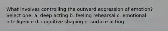 What involves controlling the outward expression of emotion?​ Select one: a. ​deep acting b. ​feeling rehearsal c. ​emotional intelligence d. ​cognitive shaping e. ​surface acting