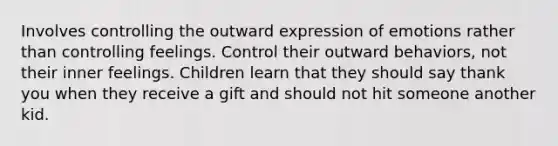 Involves controlling the outward expression of emotions rather than controlling feelings. Control their outward behaviors, not their inner feelings. Children learn that they should say thank you when they receive a gift and should not hit someone another kid.