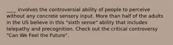 ____ involves the controversial ability of people to perceive without any concrete sensory input. More than half of the adults in the US believe in this "sixth sense" ability that includes telepathy and precognition. Check out the critical controversy "Can We Feel the Future".