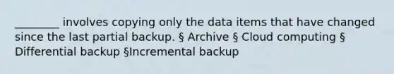 ________ involves copying only the data items that have changed since the last partial backup. § Archive § Cloud computing § Differential backup §Incremental backup