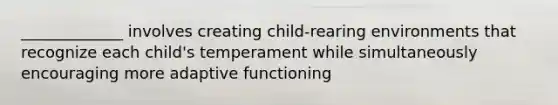 _____________ involves creating child-rearing environments that recognize each child's temperament while simultaneously encouraging more adaptive functioning