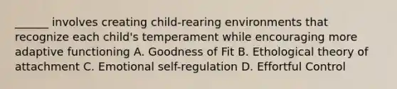 ______ involves creating child-rearing environments that recognize each child's temperament while encouraging more adaptive functioning A. Goodness of Fit B. Ethological theory of attachment C. Emotional self-regulation D. Effortful Control