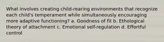 What involves creating child-rearing environments that recognize each child's temperament while simultaneously encouraging more adaptive functioning? a. Goodness of fit b. Ethological theory of attachment c. Emotional self-regulation d. Effortful control