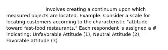 ________________ involves creating a continuum upon which measured objects are located. Example: Consider a scale for locating customers according to the characteristic "attitude toward fast-food restaurants." Each respondent is assigned a # indicating: Unfavorable Attitude (1), Neutral Attitude (2), Favorable attitude (3)