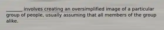 _______ involves creating an oversimplified image of a particular group of people, usually assuming that all members of the group alike.