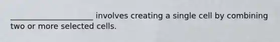 _____________________ involves creating a single cell by combining two or more selected cells.