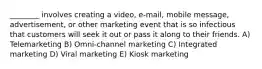 ________ involves creating a video, e-mail, mobile message, advertisement, or other marketing event that is so infectious that customers will seek it out or pass it along to their friends. A) Telemarketing B) Omni-channel marketing C) Integrated marketing D) Viral marketing E) Kiosk marketing