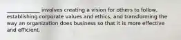 _____________ involves creating a vision for others to follow, establishing corporate values and ethics, and transforming the way an organization does business so that it is more effective and efficient.