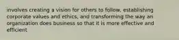 involves creating a vision for others to follow, establishing corporate values and ethics, and transforming the way an organization does business so that it is more effective and efficient