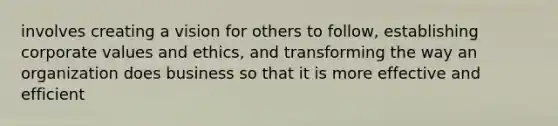 involves creating a vision for others to follow, establishing corporate values and ethics, and transforming the way an organization does business so that it is more effective and efficient