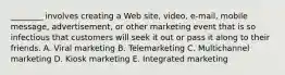 ​________ involves creating a Web​ site, video,​ e-mail, mobile​ message, advertisement, or other marketing event that is so infectious that customers will seek it out or pass it along to their friends. A. Viral marketing B. Telemarketing C. Multichannel marketing D. Kiosk marketing E. Integrated marketing