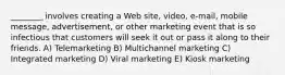 ________ involves creating a Web site, video, e-mail, mobile message, advertisement, or other marketing event that is so infectious that customers will seek it out or pass it along to their friends. A) Telemarketing B) Multichannel marketing C) Integrated marketing D) Viral marketing E) Kiosk marketing