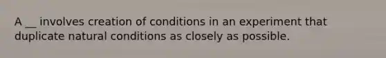 A __ involves creation of conditions in an experiment that duplicate natural conditions as closely as possible.