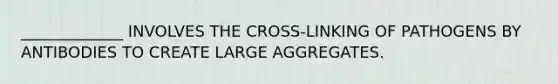 _____________ INVOLVES THE CROSS-LINKING OF PATHOGENS BY ANTIBODIES TO CREATE LARGE AGGREGATES.