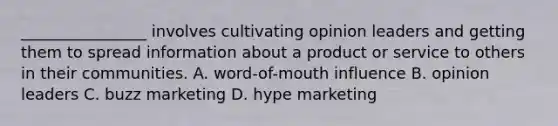 ________________ involves cultivating opinion leaders and getting them to spread information about a product or service to others in their communities. A. word-of-mouth influence B. opinion leaders C. buzz marketing D. hype marketing