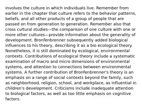 involves the culture in which individuals live. Remember from earlier in the chapter that culture refers to the behavior patterns, beliefs, and all other products of a group of people that are passed on from generation to generation. Remember also that cross cultural studies—the comparison of one culture with one or more other cultures—provide information about the generality of development. Bronfenbrenner subsequently added biological influences to his theory, describing it as a bio ecological theory. Nonetheless, it is still dominated by ecological, environmental contexts. Contributions of ecological theory include a systematic examination of macro and micro dimensions of environmental systems, and attention to connections between environmental systems. A further contribution of Bronfenbrenner's theory is an emphasis on a range of social contexts beyond the family, such as neighborhood, religion, school, and workplace, as influential in children's development. Criticisms include inadequate attention to biological factors, as well as too little emphasis on cognitive factors.