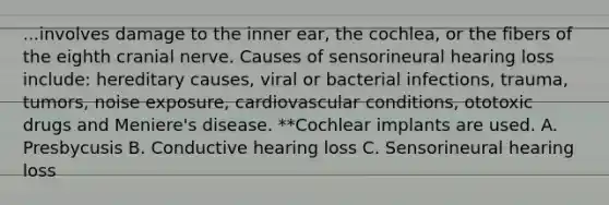 ...involves damage to the inner ear, the cochlea, or the fibers of the eighth cranial nerve. Causes of sensorineural hearing loss include: hereditary causes, viral or bacterial infections, trauma, tumors, noise exposure, cardiovascular conditions, ototoxic drugs and Meniere's disease. **Cochlear implants are used. A. Presbycusis B. Conductive hearing loss C. Sensorineural hearing loss