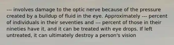 --- involves damage to the optic nerve because of the pressure created by a buildup of fluid in the eye. Approximately --- percent of individuals in their seventies and --- percent of those in their nineties have it, and it can be treated with eye drops. If left untreated, it can ultimately destroy a person's vision